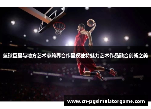 篮球巨星与地方艺术家跨界合作呈现独特魅力艺术作品融合创新之美
