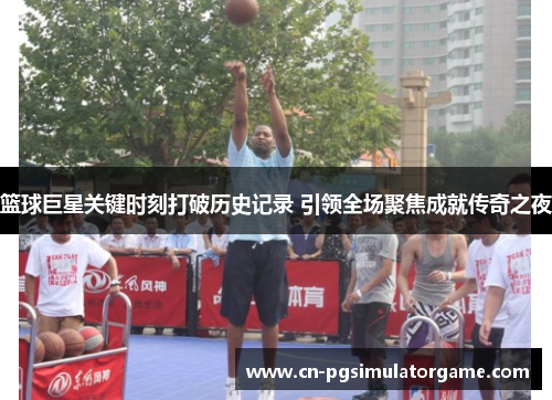 篮球巨星关键时刻打破历史记录 引领全场聚焦成就传奇之夜