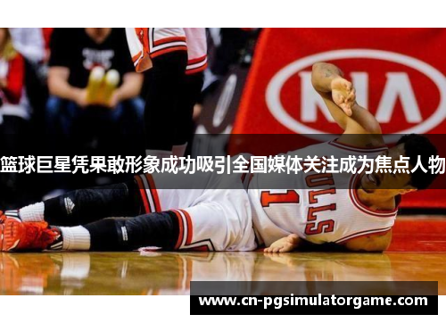 篮球巨星凭果敢形象成功吸引全国媒体关注成为焦点人物