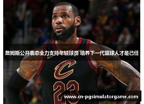 詹姆斯公开表态全力支持年轻球员 培养下一代篮球人才是己任