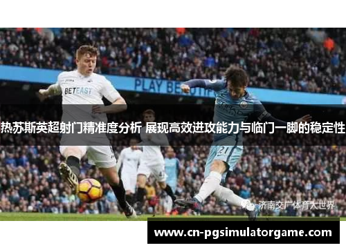 热苏斯英超射门精准度分析 展现高效进攻能力与临门一脚的稳定性