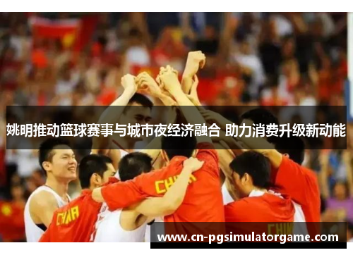 姚明推动篮球赛事与城市夜经济融合 助力消费升级新动能