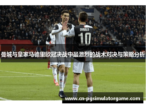 曼城与皇家马德里欧冠决战中最激烈的战术对决与策略分析