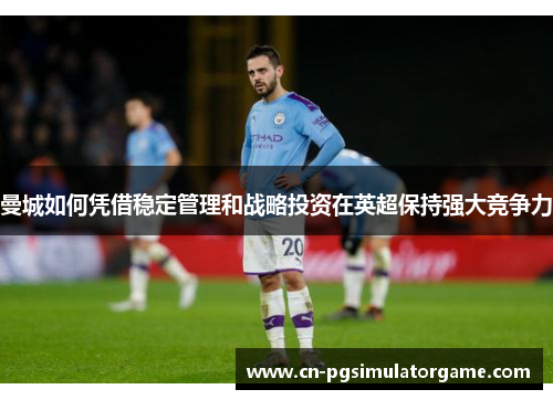 曼城如何凭借稳定管理和战略投资在英超保持强大竞争力