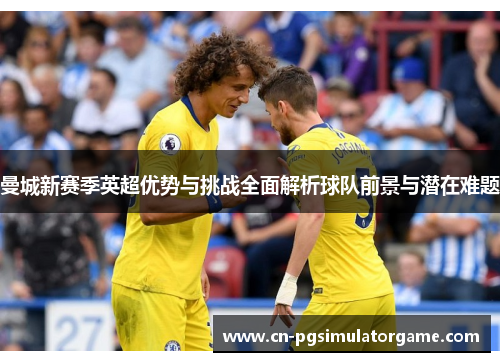 曼城新赛季英超优势与挑战全面解析球队前景与潜在难题