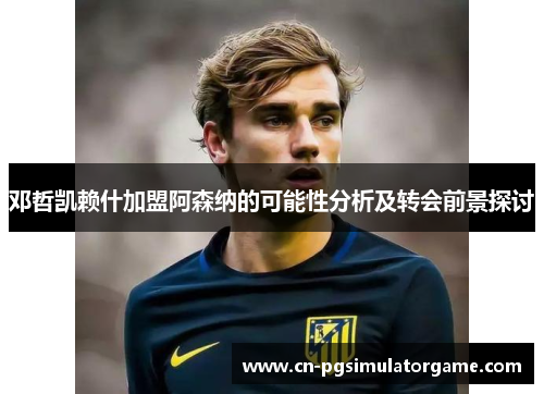 邓哲凯赖什加盟阿森纳的可能性分析及转会前景探讨
