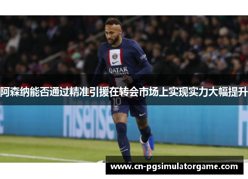 阿森纳能否通过精准引援在转会市场上实现实力大幅提升