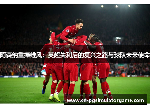 阿森纳重振雄风：英超失利后的复兴之路与球队未来使命