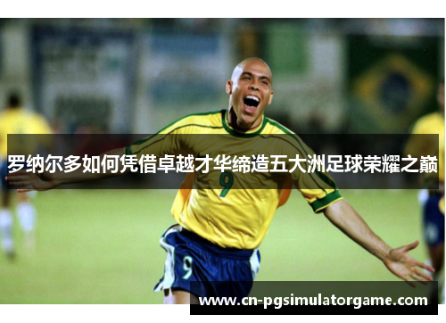 罗纳尔多如何凭借卓越才华缔造五大洲足球荣耀之巅